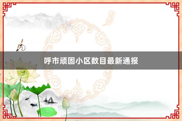 呼市顽固小区数目最新通报
